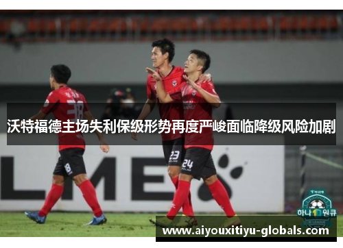 沃特福德主场失利保级形势再度严峻面临降级风险加剧