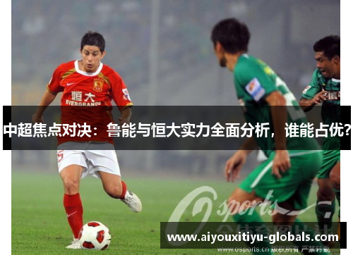 中超焦点对决:鲁能与恒大实力全面分析,谁能占优?